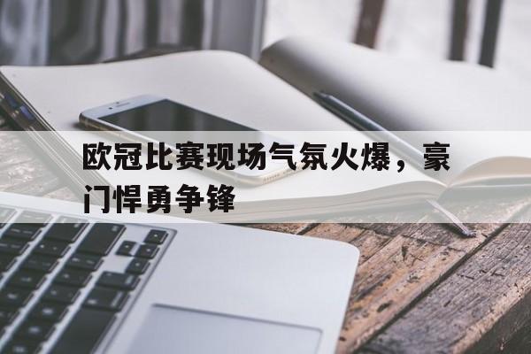 乐竞体育app-包含欧冠比赛现场气氛火爆，豪门悍勇争锋的词条
